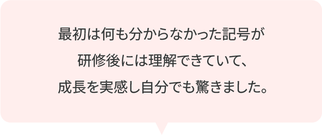 最初は何も分からなかった記号が研修後には理解できていて、成長を実感し自分でも驚きました。