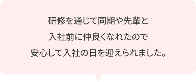 研修を通じて同期や先輩と入社前に仲良くなれたので安心して入社の日を迎えられました。