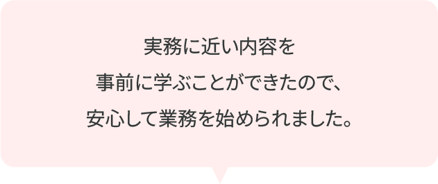 実務に近い内容を事前に学ぶことができたので、安心して業務を始められました。