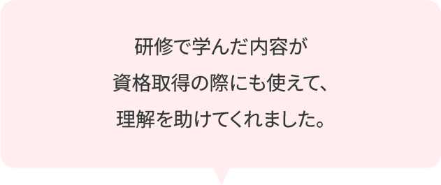 研修で学んだ内容が資格取得の際にも使えて、理解を助けてくれました